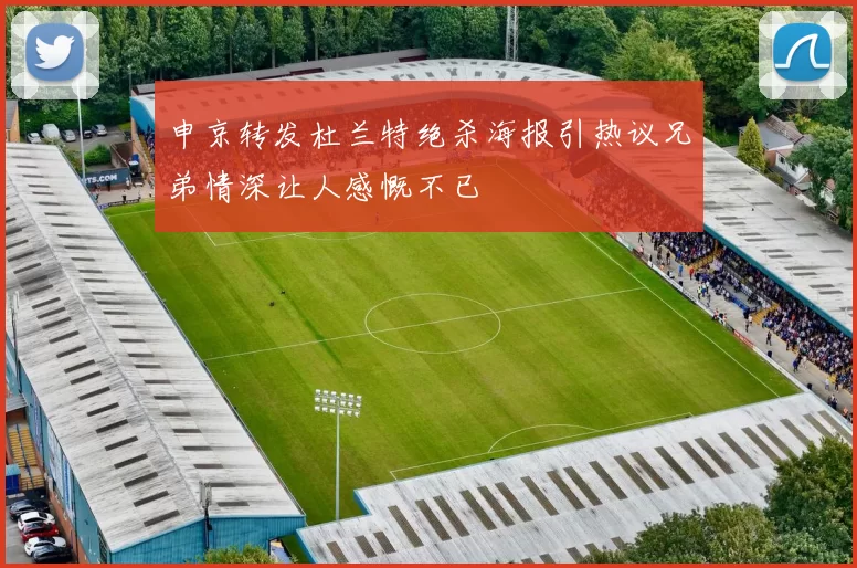 申京转发杜兰特绝杀海报引热议兄弟情深让人感慨不已