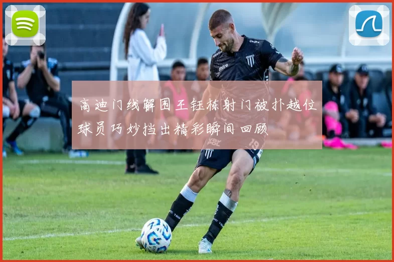 高迪门线解围王钰栋射门被扑越位球员巧妙挡出精彩瞬间回顾