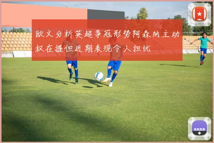 欧文分析英超争冠形势阿森纳主动权在握但近期表现令人担忧