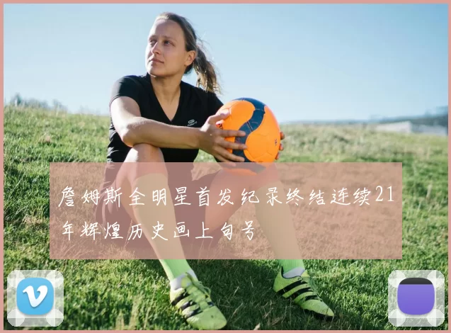 詹姆斯全明星首发纪录终结连续21年辉煌历史画上句号