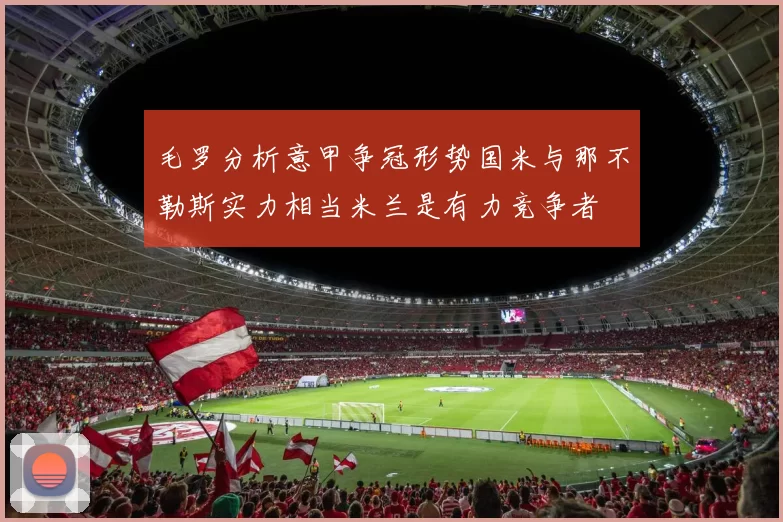 毛罗分析意甲争冠形势国米与那不勒斯实力相当米兰是有力竞争者
